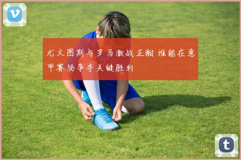 尤文图斯与罗马激战正酣 谁能在意甲赛场争夺关键胜利