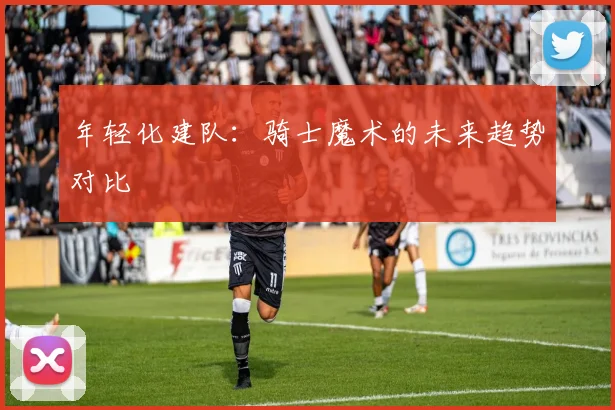 年轻化建队：骑士魔术的未来趋势对比