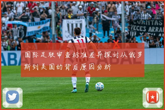 国际足联审查标准差异探讨从俄罗斯到美国的背后原因分析