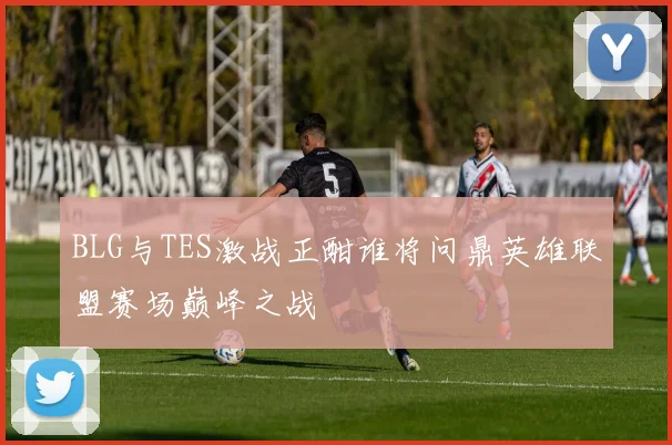 BLG与TES激战正酣谁将问鼎英雄联盟赛场巅峰之战