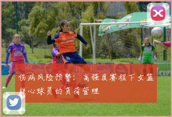 伤病风险预警：高强度赛程下女篮核心球员的负荷管理
