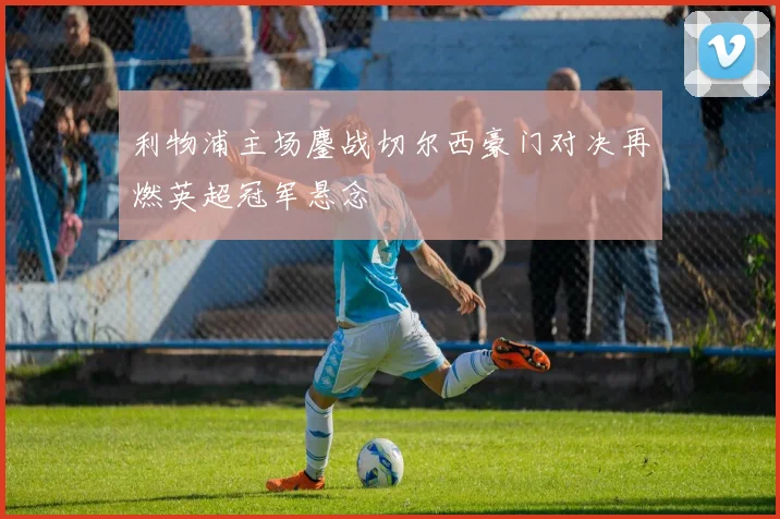 利物浦主场鏖战切尔西豪门对决再燃英超冠军悬念